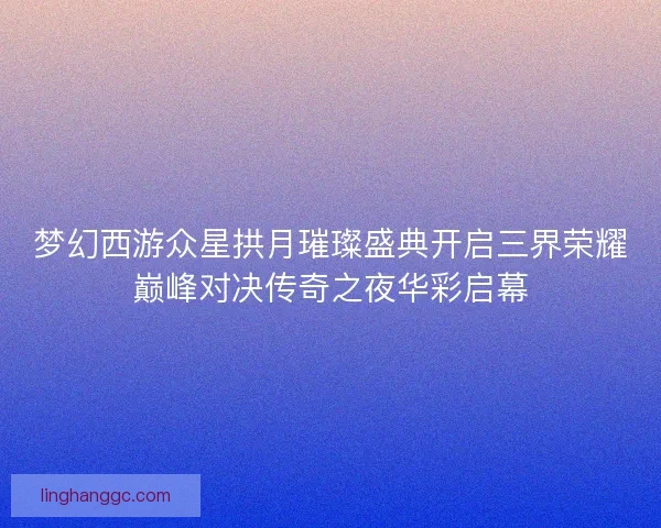 梦幻西游众星拱月璀璨盛典开启三界荣耀巅峰对决传奇之夜华彩启幕