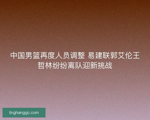 中国男篮再度人员调整 易建联郭艾伦王哲林纷纷离队迎新挑战