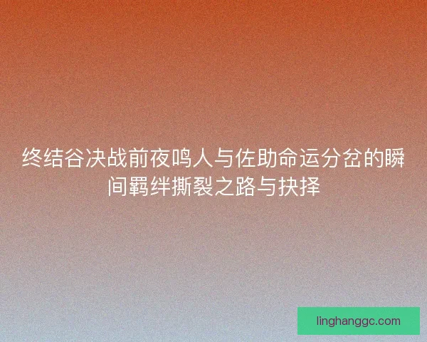 终结谷决战前夜鸣人与佐助命运分岔的瞬间羁绊撕裂之路与抉择