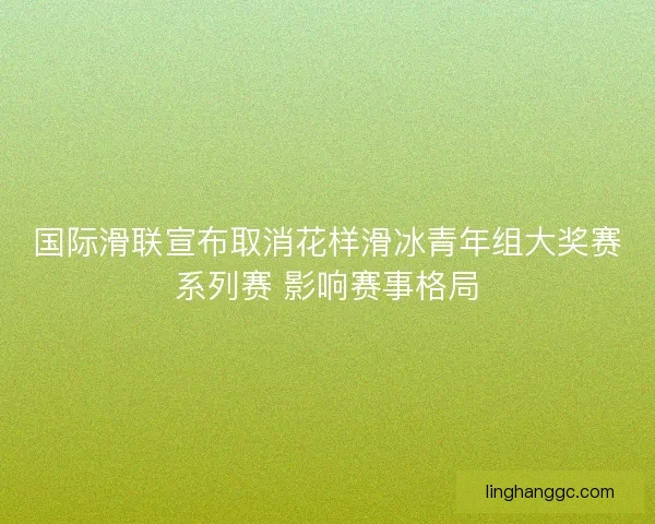 国际滑联宣布取消花样滑冰青年组大奖赛系列赛 影响赛事格局 国际滑联宣布取消花样滑冰青年组大奖赛系列赛 影响赛事格局
