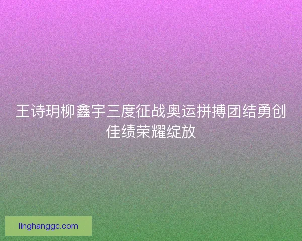 王诗玥柳鑫宇三度征战奥运拼搏团结勇创佳绩荣耀绽放