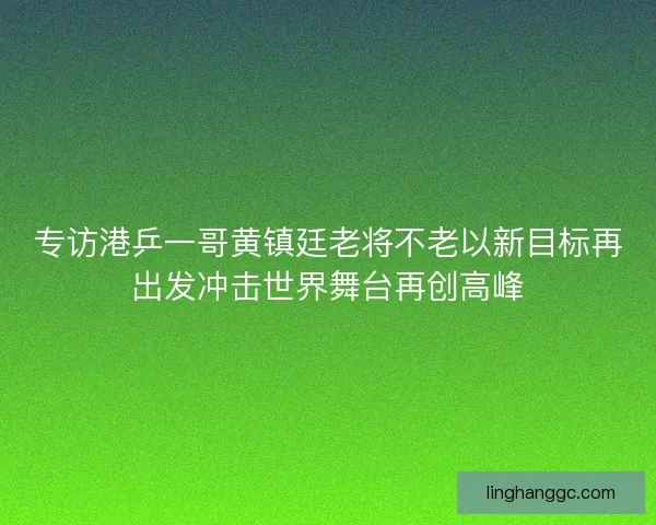 专访港乒一哥黄镇廷老将不老以新目标再出发冲击世界舞台再创高峰 专访港乒一哥黄镇廷老将不老以新目标再出发冲击世界舞台再创高峰