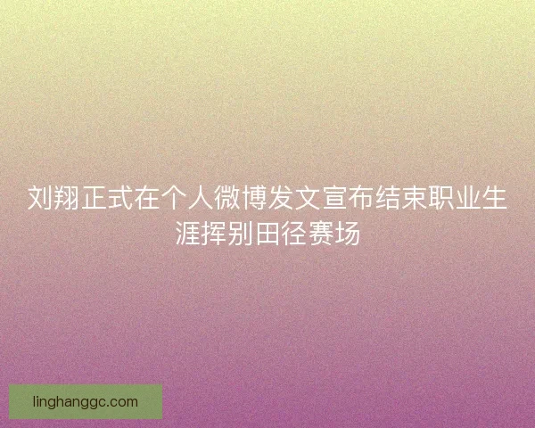 刘翔正式在个人微博发文宣布结束职业生涯挥别田径赛场