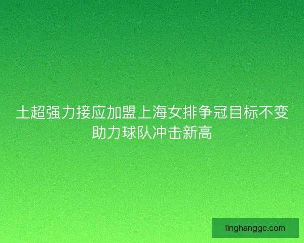 土超强力接应加盟上海女排争冠目标不变助力球队冲击新高 土超强力接应加盟上海女排争冠目标不变助力球队冲击新高