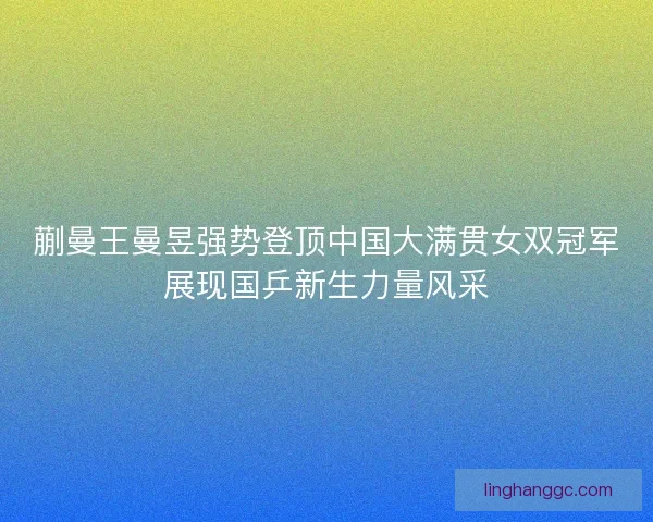 蒯曼王曼昱强势登顶中国大满贯女双冠军展现国乒新生力量风采 蒯曼王曼昱强势登顶中国大满贯女双冠军展现国乒新生力量风采