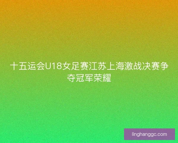 十五运会U18女足赛江苏上海激战决赛争夺冠军荣耀 十五运会U18女足赛江苏上海激战决赛争夺冠军荣耀