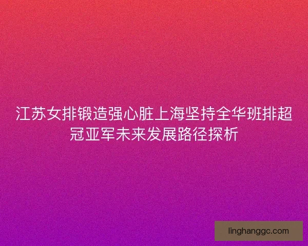 江苏女排锻造强心脏上海坚持全华班排超冠亚军未来发展路径探析 江苏女排锻造强心脏上海坚持全华班排超冠亚军未来发展路径探析