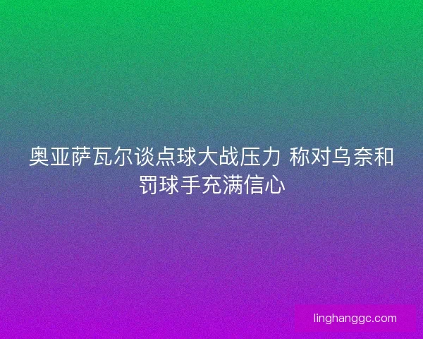 奥亚萨瓦尔谈点球大战压力 称对乌奈和罚球手充满信心 奥亚萨瓦尔谈点球大战压力 称对乌奈和罚球手充满信心