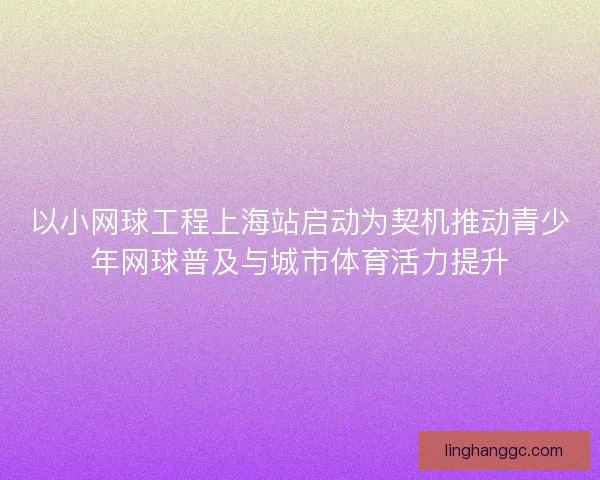 以小网球工程上海站启动为契机推动青少年网球普及与城市体育活力提升 以小网球工程上海站启动为契机推动青少年网球普及与城市体育活力提升
