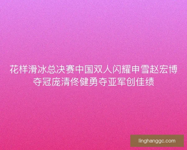 花样滑冰总决赛中国双人闪耀申雪赵宏博夺冠庞清佟健勇夺亚军创佳绩 花样滑冰总决赛中国双人闪耀申雪赵宏博夺冠庞清佟健勇夺亚军创佳绩